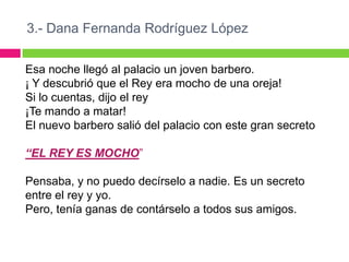 3.- Dana Fernanda Rodríguez López

Esa noche llegó al palacio un joven barbero.
¡ Y descubrió que el Rey era mocho de una oreja!
Si lo cuentas, dijo el rey
¡Te mando a matar!
El nuevo barbero salió del palacio con este gran secreto

“EL REY ES MOCHO”

Pensaba, y no puedo decírselo a nadie. Es un secreto
entre el rey y yo.
Pero, tenía ganas de contárselo a todos sus amigos.
 