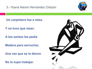 3.- Yoana Naomi Hernández Cházari



Un carpintero fue a misa.

Y no tuvo que rezar;

A los santos les pedía

Madera para serruchar,

Una vez que se la dieron

No la supo trabajar.
 