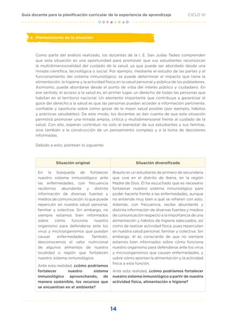 14
CICLO VI
Guía docente para la planificación curricular de la experiencia de aprendizaje
a.	 Planteamiento de la situación
Como parte del análisis realizado, los docentes de la I. E. San Judas Tadeo comprenden
que esta situación es una oportunidad para promover que sus estudiantes reconozcan
la multidimensionalidad del cuidado de la salud, ya que puede ser abordado desde una
mirada científica, tecnológica o social. Por ejemplo, mediante el estudio de las partes y el
funcionamiento del sistema inmunológico, se puede determinar el impacto que tiene la
alimentación, la higiene y la actividad física en la salud personal y pública de los pobladores.
Asimismo, puede abordarse desde el punto de vista del interés público y ciudadano. En
ese sentido, el acceso a la salud es, en primer lugar, un derecho de todas las personas que
habitan en el territorio nacional. Un elemento importante que contribuye a garantizar el
goce del derecho a la salud es que las personas puedan acceder a información pertinente,
confiable y oportuna sobre cómo gozar de la mejor salud posible (por ejemplo, hábitos
y prácticas saludables). De este modo, los docentes se dan cuenta de que esta situación
permitirá promover una mirada amplia, crítica y multidimensional frente al cuidado de la
salud. Con ello, esperan contribuir no solo al bienestar de sus estudiantes y sus familias,
sino también a la construcción de un pensamiento complejo y a la toma de decisiones
informadas.
Debido a esto, plantean lo siguiente:
Situación original Situación diversificada
En la búsqueda de fortalecer
nuestro sistema inmunológico ante
las enfermedades, con frecuencia
recibimos abundante y distinta
información de diversas fuentes y
medios de comunicación, lo que puede
repercutir en nuestra salud personal,
familiar y colectiva. Sin embargo, no
siempre estamos bien informados
sobre cómo funciona nuestro
organismo para defenderse ante los
virus y microorganismos que puedan
causar enfermedades. También,
desconocemos el valor nutricional
de algunos alimentos de nuestra
localidad o región que fortalecen
nuestro sistema inmunológico.
Ante esta realidad, ¿cómo podríamos
fortalecer nuestro sistema
inmunológico aprovechando, de
manera sostenible, los recursos que
se encuentran en el ambiente?
Braulio es un estudiante de primero de secundaria
que vive en el distrito de Iberia, en la región
Madre de Dios. Él ha escuchado que es necesario
fortalecer nuestro sistema inmunológico para
poder hacerle frente a las enfermedades, aunque
no entiende muy bien a qué se refieren con esto.
Además, con frecuencia, recibe abundante y
distinta información de diversas fuentes y medios
de comunicación respecto a la importancia de una
alimentación y hábitos de higiene adecuados, así
como de realizar actividad física, pues repercuten
en nuestra salud personal, familiar y colectiva. Sin
embargo, él es consciente de que no siempre
estamos bien informados sobre cómo funciona
nuestro organismo para defenderse ante los virus
y microorganismos que causan enfermedades, y
sobre cómo aportan la alimentación y la actividad
física a esta función.
Ante esta realidad, ¿cómo podríamos fortalecer
nuestro sistema inmunológico a partir de nuestra
actividad física, alimentación e higiene?
 