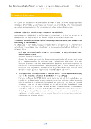 21
CICLO VI
Guía docente para la planificación curricular de la experiencia de aprendizaje
e.	 Secuencia de actividades
De acuerdo con la experiencia diversificada, los docentes de la I. E. San Judas Tadeo incorporaron
estrategias diferenciadas y andamiajes que atienden a la diversidad y a las necesidades de
aprendizaje de sus estudiantes. Por ello, decidieron realizar la siguiente secuencia:
Antes de iniciar: Nos organizamos y conocemos las actividades
Los estudiantes conocerán la situación, el propósito y el producto final que evidenciará el
desarrollo de sus competencias, así como la ruta de actividades que seguirán.
Analizamos información sobre el sistema inmunológico y su relación con la alimentación,
la higiene y la actividad física
En este grupo de actividades, los estudiantes tendrán un acercamiento al funcionamiento
del sistema inmunológico y su relación con la alimentación, los hábitos de higiene y la
actividad física.
•	 Actividad 1: Compartimos las ideas que tenemos sobre el sistema inmunológico y
la alimentación. (COM)
(Revisa la propuesta original aquí)
Genaro, docente de Comunicación, desarrollará esta actividad tal como está planteada
en la propuesta original. Sin embargo, para fortalecer el reconocimiento de la idea
principal, elaborará una ficha de refuerzo con diferentes actividades para que sus
estudiantes puedan identificar las ideas principales y los tipos de párrafos según su
ubicación. Esto les permitirá determinar con mayor facilidad la idea principal en los
diferentes textos que lean y apropiarse del contenido de los mismos.
•	 Actividad nueva 2: Comprendemos la relación entre la calidad de la alimentación y
el goce del derecho a una salud de calidad en el Perú. (DPCC)
Mariana, profesora de DPCC, toma como punto de partida lo trabajado por sus
estudiantes en la actividad anterior para promover que indaguen sobre la relación
entre la calidad de la alimentación diaria de los peruanos y su goce del derecho
a la salud. Para ello, les proporcionará algunos recursos para que puedan iniciar
su indagación y los motivará a buscar fuentes complementarias de información
confiable. A partir de la revisión de dichas fuentes, Mariana desarrollará una dinámica
de diálogo en clase, en la que sus estudiantes construirán de forma colaborativa una
explicación sobre la relación entre la calidad de la alimentación de los ciudadanos y
el acceso a una salud de calidad.
 