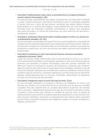9
CICLO VI
Guía docente para la planificación curricular de la experiencia de aprendizaje
•	 Actividad 3: Reflexionamos sobre cómo la actividad física y la higiene fortalecen
nuestro sistema inmunológico. (EF)
En esta actividad, comprenderán que realizar actividad física de intensidad moderada
y cuidar la higiene personal y del entorno contribuye a que se mantengan saludables
y fuertes. Para ello, a partir de dos lecturas, conocerán que ambos hábitos influyen
positivamente en el sistema inmunológico. Luego, planificarán una rutina para realizar
actividad física de intensidad moderada considerando el espacio que emplearán
para dicha actividad y el control de pulsaciones, así como ejercicios de activación y
recuperación corporal.
•	 Actividad 4: Analizamos información sobre la biodiversidad en el Perú y su vínculo con
la alimentación saludable. (CC. SS.)
En esta actividad, comprenderán por qué el Perú es un país megadiverso y analizarán las
ventajas que trae esta diversidad a partir de la exploración de diversas fuentes. También,
reconocerán la relación de la biodiversidad con los diferentes alimentos que podemos
encontrar en nuestro país, así como las acciones que deben realizarse para proteger la
biodiversidad.
•	 Actividad 5: Analizamos el valor nutricional de diversos alimentos saludables
empleando fracciones. (MAT)
Luego de conocer y haber reflexionado sobre la biodiversidad en el Perú y su relación
con la alimentación saludable, los estudiantes analizarán el valor nutricional de algunos
alimentos que fortalecen el sistema inmunológico. Para ello, primero analizarán una
tabla que muestra la cantidad, en gramos, de kilocalorías y proteínas que contienen
algunos alimentos de la dieta diaria y relacionarán estas cantidades mediante el uso de
fracciones. Después, trabajarán con una tabla que muestra la cantidad de vitamina C que
contienen algunos alimentos y realizarán operaciones con fracciones que les permitirán
plantear recomendaciones para su consumo. Finalmente, desarrollarán los problemas
incluidos en los recursos de esta actividad3
.
•	 Actividad 6: Indagamos sobre la acción del jugo de limón. (CyT)
En esta actividad, plantearán un pregunta e hipótesis de indagación en torno a los
factores que influyen en el oscurecimiento de los alimentos una vez que son cortados
o pelados. Para ello, determinarán las variables dependiente (superficie del alimento
que se oscurece), independiente (presencia de jugo de limón sobre el alimento cortado
o pelado) e intervinientes (por ejemplo, la cantidad de jugo de limón, el tiempo de
observación del oscurecimiento, la superficie donde se observará el oscurecimiento). Con
estos insumos, diseñarán y ejecutarán un procedimiento para obtener datos suficientes
que permitirán responder la pregunta de indagación, aceptar o rechazar la hipótesis y
elaborar conclusiones.
3
El recurso 2 de esta actividad contiene un extracto del cuaderno de trabajo Resolvamos problemas 1 (págs. 50-52); y el recurso 3, un
extracto del cuaderno de trabajo Resolvemos problemas 2 (págs. 98-100).
 