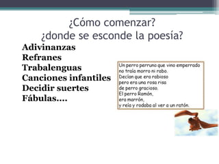 Adivinanzas
Refranes
Trabalenguas
Canciones infantiles
Decidir suertes
Fábulas....
¿Cómo comenzar?
¿donde se esconde la poesía?
 
