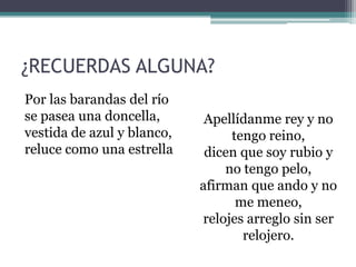 ¿RECUERDAS ALGUNA?
Por las barandas del río
se pasea una doncella,
vestida de azul y blanco,
reluce como una estrella
Apellídanme rey y no
tengo reino,
dicen que soy rubio y
no tengo pelo,
afirman que ando y no
me meneo,
relojes arreglo sin ser
relojero.
 