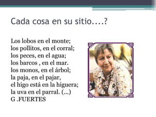 Cada cosa en su sitio....?
Los lobos en el monte;
los pollitos, en el corral;
los peces, en el agua;
los barcos , en el mar.
los monos, en el árbol;
la paja, en el pajar,
el higo está en la higuera;
la uva en el parral. (...)
G .FUERTES
 