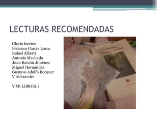 LECTURAS RECOMENDADAS
Gloria fuertes
Federico García Lorca
Rafael Alberti
Antonio Machado
Juan Ramón Jiménez
Miguel Hernández
Gustavo Adolfo Becquer
V Aleixandre
Y MI LIBRO¡¡¡¡
 