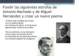 Fundir las siguientes estrofas de
Antonio Machado y de Miguel
Hernández y crear un nuevo poema
Al olmo viejo, hendido por el rayo
y en su mitad podrido,
con la lluvias de abril y el sol de mayo,
algunas hojas verdes le han salido.
No me conformo, no me desespero
como si fuera un huracán de lava
en el presidio de una almendra esclava
o en el penal colgante de un jilguero.
 
