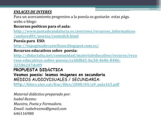 ENLACES DE INTERES
Para un acercamiento progresivo a la poesía os gustarán estas págs.
webs o blogs:
Recursos poéticos para el aula:
http://www.juntadeandalucia.es/averroes/recursos_informaticos
/andared01/poesia/contedch.html
Poesía para ESO:
http://tupaginadecastellano.blogspot.com.es/
Recursos educativos sobre poesía:
http://didactalia.net/comunidad/materialeducativo/recurso/recu
rsos-educativos-sobre-poesia/cc6bf8d1-ba3d-4686-8486-
32586247de89
PROPUESTA DIDÁCTICA
Veamos poesía: leamos imágenes en secundaria
MEDIOS AUDIOVISUALES / SECUNDARIA:
http://blocs.xtec.cat/frac/files/2008/04/a9_aula165.pdf
Material didáctico preparado por:
Isabel Rezmo:
Maestra, Poeta y Formadora.
Email: isabelrezmo@gmail.com
646116980
 
