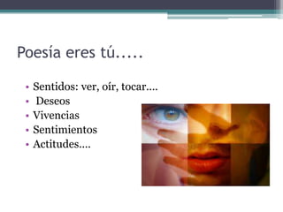 Poesía eres tú.....
• Sentidos: ver, oír, tocar....
• Deseos
• Vivencias
• Sentimientos
• Actitudes....
 