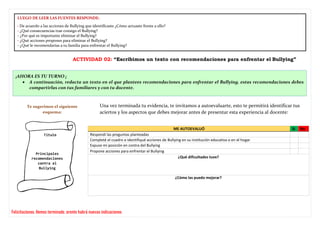 ACTIVIDAD 02: “Escribimos un texto con recomendaciones para enfrentar el Bullying”
ME AUTOEVALUÓ Si No
Respondí las preguntas planteadas
Completé el cuadro e identifiqué acciones de Bullying en su institución educativa o en el hogar
Expuse mi posición en contra del Bullying
Propone acciones para enfrentar el Bullying
¿Qué dificultades tuve?
¿Cómo las puedo mejorar?
• ¡AHORA ES TU TURNO ¡
• A continuación, redacta un texto en el que plantees recomendaciones para enfrentar el Bullying, estas recomendaciones debes
compartirlas con tus familiares y con tu docente.
Te sugerimos el siguiente
esquema:
LUEGO DE LEER LAS FUENTES RESPONDE:
- De acuerdo a las acciones de Bullying que identificaste ¿Cómo actuaste frente a ello?
- ¿Qué consecuencias trae consigo el Bullying?
- ¿Por qué es importante eliminar el Bullying?
- ¿Qué acciones propones para eliminar el Bullying?
- ¿Qué le recomendarías a tu familia para enfrentar el Bullying?
Título
Una vez terminada tu evidencia, te invitamos a autoevaluarte, esto te permitirá identificar tus
aciertos y los aspectos que debes mejorar antes de presentar esta experiencia al docente:
Felicitaciones. Hemos terminado, pronto habrá nuevas indicaciones
Principales
recomendaciones
contra el
Bullying
 