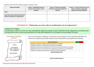 ¡AHORA ES TU TURNO ¡
A continuación, redacta un texto en el que respondas las siguientes preguntas sobre el fenómeno de las migraciones: ¿Consideras que
las migraciones tienen consecuencias positivas en la vida de los migrantes y en los lugares a los que llegan? ¿Por qué?
Luego de analizar cada fuente, debes completar el siguiente cuadro:
Aspecto de análisis Fuente 1 “Movilidad humana en
tiempos de coronavirus: el caso
peruano”
Fuente 2 “Factores que pueden
incentivar los procesos migratorios
internos”
Fuente 3 “La dura travesía de los más
pobres: pandemia y desempleo
expulsan a miles de migrantes”
Autor
¿Qué información importante brinda la
fuente relacionada a las migraciones?
ACTIVIDAD 02: “Elaboramos un texto sobre la problemática de las migraciones”
Te sugerimos el siguiente
esquema:
Una vez terminada tu evidencia, te invitamos a autoevaluarte, esto te permitirá identificar tus
aciertos y los aspectos que debes mejorar antes de presentar esta experiencia al docente:
Ïelicitaciones. Hemos terminado, pronto habrá nuevas indicaciones
ME AUTOEVALUÓ Si No
Respondí las preguntas luego de analizar las fuentes consultadas
Completé el cuadro con información de las fuentes consultadas
Expliqué el proceso de las migraciones en el Perú con el uso de las fuentes consultadas
Distinguí las causas y consecuencias de las migraciones, además de sus características
Empleé en mis explicaciones términos vinculados al espacio geográfico
¿Qué dificultades tuve?
¿Cómo las puedo mejorar?
Conclusiones
Principales
ideas respecto a
las preguntas
Título
 