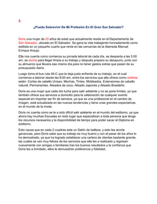 2.
¿Puedo Sobrevivir De Mi Profesiòn En El Gran San Salvador?
Doris una mujer de 25 años de edad que actualmente reside en el Departamento de
San Salvador, ubicado en El Salvador. Se gana la vida trabajando honradamente como
estilista en un pequeño cuarto que renta en las cercanías de la Alameda Manuel
Enrique Araujo.
Ella nos cuenta como comienza su jornada laboral de cada día, se despierta a las 5:00
am, se ducha para llegar limpia a su trabajo y después prepara su desayuno, junto con
su almuerzo que llevara ese mismo día para no tener gastos extras que pasen de su
presupuesto diario.
Luego toma el bus ruta 46-C que la deja justo enfrente de su trabajo, en el cual
comienza a laborar desde las 8:00 am, entre los servicios que ella ofrece como estilista
están: Cortes de cabello Unisex, Mechas, Tintes, Moldeados, Extensiones de cabello
natural, Permanentes, Alisados de coco, Alisado Japonés y Alisado Brasileño.
Doris es una mujer que cada día lucha para salir adelante y no se pone límites, ya que
también ofrece sus servicios a domicilio para la celebración de cualquier evento
especial sin importar ser fin de semana, ya que es una profesional en el cambio de
imagen, está actualizada en las nuevas tendencias y tiene unas grandes expectativas
en el mundo de la moda.
Doris no cuenta como se le a sido difícil salir adelante en el mundo del estilismo, ya que
ahora hay muchas Escuelas en todo lugar que especializan a toda persona que tenga
los recursos necesarios y la disponibilidad de tiempo para poder sacar el Diploma en
estilismo.
Esto causa que en cada 2 cuadras este un Salón de belleza, y esto les acorte
ganancias, pero Doris sabe que su trabajo es muy bueno y con el pasar de los años lo
ha demostrado, ya que ha logrado establecer una cartera de clientes bastante grande,
las cuales se van muy felices de los servicios que ella les a realizado y regresan
nuevamente con amigas o familiares tras los buenos resultados y la confianza que
Doris les a brindado, ellos le demuestran preferencia y fidelidad.
 