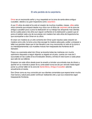 El arte perdido de la carpintería.
Omar es un reconocido señor y muy respetado en la zona de santa elena antiguo
cuscatlan, debido a su gran trayectoria como carpintero
A sus 55 años de edad el ha sido el creador de muchos muebles, mesas, sillas entre
otros comenta que empezó desde muy chico con el oficio de carpintero en la zona de
antiguo cuscatlan poco a poco la dedicación en su trabajo fue atrayendo mas clientes
de los cuales pese a los años aun siguen confiando en la dedicación y pasión que el
pone al realizar cada una de sus piezas con madera han sido años de trayectoria los
que acompañan a don Omar en su oficio.
El crear con madera es un arte comenta don Omar quien bautiza cada creación en
madera como arte, le toma unos días escoger la madera adecuada, pulilar y empezar a
tallar sus grandes ideas que lo han llevado a ser muy reconocido no solo en la zona si
no interdepartamental, sus muebles incluso han traspasado las fronteras de El
Salvador.
Pese a su avanzada edad don Omar se levanta todas las mañanas con mucho
optimismo dispuesto a seguir dejando su legado en el país, cuenta con mas de 5
sucursales en las cuales el es el evaluador directo y brinda el visto bueno a cada pieza
que sale de sus talleres
Empezar con este oficio desde joven le enseño a brindar una entrada mas de dinero y
aportar en su vivienda a pesar de su corta edad nunca se dio por vencido hasta lograr
poner su primer taller en la zona de Santa Elena, Antiguo Cuscatlan adonde
actualmente el reside.
Don Omar como es muy conocido por sus clientes comantaba que espera tener mucha
mas fuerza y salud para poder continuar realizando arte y que sus creaciones sigan
traspasando fronteras.
 