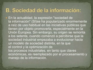  En la actualidad, la expresión "sociedad de
la información" (SI)se ha popularizado enormemente
a raíz de uso habitual en las iniciativas públicas que
tienen por objeto promoverla, especialmente en la
Unión Europea. Sin embargo, su origen se remonta
a los setenta, cuando comenzó a percibirse que la
sociedad industrial empezaba a evolucionar hacia
un modelo de sociedad distinta, en la que
el control y la optimización de
los procesos industriales, en tanto que claves
económicas, es reemplazado por el procesamiento y
manejo de la información.
 