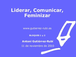 Liderar, Comunicar,
Feminizar
www.gutierrez-rubi.es
BLOQUES 1 y 2
Antoni Gutiérrez-Rubí
11 de noviembre de 2010
 