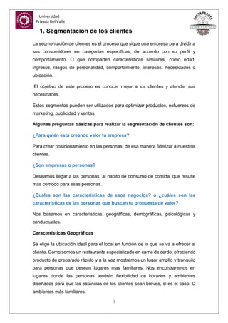 Universidad
Privada Del Valle
3
1. Segmentación de los clientes
La segmentación de clientes es el proceso que sigue una empresa para dividir a
sus consumidores en categorías específicas, de acuerdo con su perfil y
comportamiento. O que comparten características similares, como edad,
ingresos, rasgos de personalidad, comportamiento, intereses, necesidades o
ubicación.
El objetivo de este proceso es conocer mejor a los clientes y atender sus
necesidades.
Estos segmentos pueden ser utilizados para optimizar productos, esfuerzos de
marketing, publicidad y ventas.
Algunas preguntas básicas para realizar la segmentación de clientes son:
¿Para quién está creando valor tu empresa?
Para crear posicionamiento en las personas, de esa manera fidelizar a nuestros
clientes.
¿Son empresas o personas?
Deseamos llegar a las personas, al habito de consumo de comida, que resulte
más cómodo para esas personas.
¿Cuáles son las características de esos negocios? o ¿cuáles son las
características de las personas que buscan tu propuesta de valor?
Nos basamos en características, geográficas, demográficas, psicológicas y
conductuales.
Características Geográficas
Se elige la ubicación ideal para el local en función de lo que se va a ofrecer al
cliente. Como somos un restaurante especializado en carne de cerdo, ofreciendo
producto de preparado rápido y a la vez mostramos un lugar amplio y tranquilo
para personas que desean lugares mas familiares. Nos encontraremos en
lugares donde las personas tendrán flexibilidad de horarios y ambientes
diseñados para que las estancias de los clientes sean breves, si es el caso. O
ambientes más familiares.
 