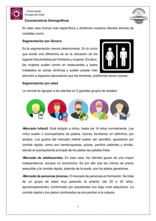 Universidad
Privada Del Valle
4
Características Demográficas
En este caso fuimos más específicos y dividimos nuestros clientes atreves de
variables como:
Segmentación por Genero
Es la segmentación menos determinante. En lo único
que existe una diferencia es en la ubicación de los
lugares frecuentados por hombres y mujeres. Es decir,
las mujeres suelen comer en restaurantes y bares
instalados en zonas céntricas y suelen prestar más
atención a aspectos decorativos que los hombres, prefiriendo tonos suaves.
Segmentación por edad
Lo normal es agrupar a los clientes en 5 grandes grupos de edades:
-Mercado infantil. Está dirigido a niños, hasta los 14 años normalmente. Los
niños suelen ir acompañados de padres, tutores, familiares; en definitiva, por
adultos. Los gustos del mercado infantil suelen ser sencillos, apostando por
comida rápida, como son hamburguesas, pizzas, perritos calientes y similar,
siendo el acompañante principal de los platos las patatas fritas.
-Mercado de adolescentes. En este caso, los clientes gozan de una mayor
independencia, aunque no económica. Es por ello que los menús de precio
asequible y la comida rápida, además de la pasta, son los platos ganadores.
-Mercado de personas jóvenes. O mercado de personas en formación. Se trata
de un grupo de edad muy parecido al anterior (de 20 a 25 años,
aproximadamente), conformado por estudiantes con bajo nivel adquisitivo. La
comida rápida y los platos combinados se encuentran a la cabeza.
 