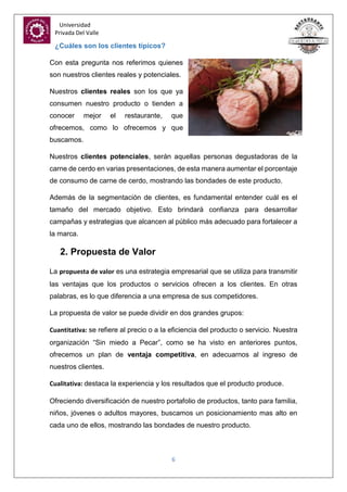 Universidad
Privada Del Valle
6
¿Cuáles son los clientes típicos?
Con esta pregunta nos referimos quienes
son nuestros clientes reales y potenciales.
Nuestros clientes reales son los que ya
consumen nuestro producto o tienden a
conocer mejor el restaurante, que
ofrecemos, como lo ofrecemos y que
buscamos.
Nuestros clientes potenciales, serán aquellas personas degustadoras de la
carne de cerdo en varias presentaciones, de esta manera aumentar el porcentaje
de consumo de carne de cerdo, mostrando las bondades de este producto.
Además de la segmentación de clientes, es fundamental entender cuál es el
tamaño del mercado objetivo. Esto brindará confianza para desarrollar
campañas y estrategias que alcancen al público más adecuado para fortalecer a
la marca.
2. Propuesta de Valor
La propuesta de valor es una estrategia empresarial que se utiliza para transmitir
las ventajas que los productos o servicios ofrecen a los clientes. En otras
palabras, es lo que diferencia a una empresa de sus competidores.
La propuesta de valor se puede dividir en dos grandes grupos:
Cuantitativa: se refiere al precio o a la eficiencia del producto o servicio. Nuestra
organización “Sin miedo a Pecar”, como se ha visto en anteriores puntos,
ofrecemos un plan de ventaja competitiva, en adecuarnos al ingreso de
nuestros clientes.
Cualitativa: destaca la experiencia y los resultados que el producto produce.
Ofreciendo diversificación de nuestro portafolio de productos, tanto para familia,
niños, jóvenes o adultos mayores, buscamos un posicionamiento mas alto en
cada uno de ellos, mostrando las bondades de nuestro producto.
 