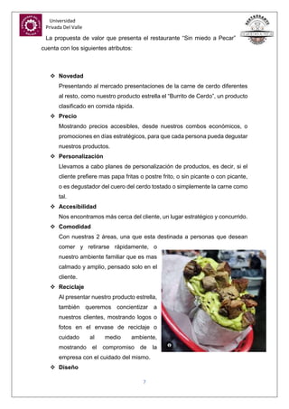 Universidad
Privada Del Valle
7
La propuesta de valor que presenta el restaurante “Sin miedo a Pecar”
cuenta con los siguientes atributos:
 Novedad
Presentando al mercado presentaciones de la carne de cerdo diferentes
al resto, como nuestro producto estrella el “Burrito de Cerdo”, un producto
clasificado en comida rápida.
 Precio
Mostrando precios accesibles, desde nuestros combos económicos, o
promociones en días estratégicos, para que cada persona pueda degustar
nuestros productos.
 Personalización
Llevamos a cabo planes de personalización de productos, es decir, si el
cliente prefiere mas papa fritas o postre frito, o sin picante o con picante,
o es degustador del cuero del cerdo tostado o simplemente la carne como
tal.
 Accesibilidad
Nos encontramos más cerca del cliente, un lugar estratégico y concurrido.
 Comodidad
Con nuestras 2 áreas, una que esta destinada a personas que desean
comer y retirarse rápidamente, o
nuestro ambiente familiar que es mas
calmado y amplio, pensado solo en el
cliente.
 Reciclaje
Al presentar nuestro producto estrella,
también queremos concientizar a
nuestros clientes, mostrando logos o
fotos en el envase de reciclaje o
cuidado al medio ambiente,
mostrando el compromiso de la
empresa con el cuidado del mismo.
 Diseño
 