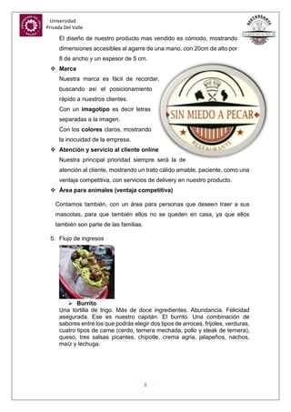 Universidad
Privada Del Valle
8
El diseño de nuestro producto mas vendido es cómodo, mostrando
dimensiones accesibles al agarre de una mano, con 20cm de alto por
8 de ancho y un espesor de 5 cm.
 Marca
Nuestra marca es fácil de recordar,
buscando así el posicionamiento
rápido a nuestros clientes.
Con un imagotipo es decir letras
separadas a la imagen.
Con los colores claros, mostrando
la inocuidad de la empresa.
 Atención y servicio al cliente online
Nuestra principal prioridad siempre será la de
atención al cliente, mostrando un trato cálido amable, paciente, como una
ventaja competitiva, con servicios de delivery en nuestro producto.
 Área para animales (ventaja competitiva)
Contamos también, con un área para personas que deseen traer a sus
mascotas, para que también ellos no se queden en casa, ya que ellos
también son parte de las familias.
5. Flujo de ingresos
 Burrito
Una tortilla de trigo. Más de doce ingredientes. Abundancia. Felicidad
asegurada. Ese es nuestro capitán. El burrito. Una combinación de
sabores entre los que podrás elegir dos tipos de arroces, frijoles, verduras,
cuatro tipos de carne (cerdo, ternera mechada, pollo y steak de ternera),
queso, tres salsas picantes, chipotle, crema agria, jalapeños, nachos,
maíz y lechuga.
 