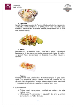 Universidad
Privada Del Valle
9
 Desnudo
también hemos pensando en ti. Puedes disfrutar de todos los ingredientes
del burrito, pero te cambiamos la tortilla por un plato y cubiertos para
hacerte la vida más fácil. Si quieres también puedes añadir por un poco
más la tortilla de trigo.
 Tacos
Los tacos son un alimento típico mexicano y están compuestos
básicamente de dos elementos: tortilla, generalmente hecha de maíz, y
un guisado hecho con carne ya sea de cerdo, res, pollo o incluso de
verduras.
 Nachos
El complemento ideal. Una montaña de nachos con pico de gallo, crema
agria y un guacamole distinto a todos los que has probado. No hay
secretos. Sencillo y efectivo. También tienes una opción más económica
y puedes combinarlo con la margarita en nuestra happy hour.
7. Recursos clave
a) Físicos: Local, instrumentos y mobiliario de cocina y de sala,
materia prima
b) Intelectuales: Conocimientos y reputación del chef y sumiller,
comunicación en Redes Sociales,
 