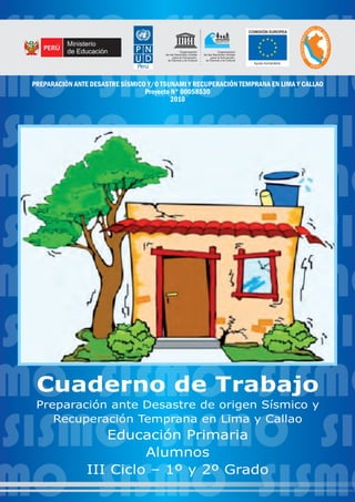 SISMO SISMO SI
MO SISMO SISMO
SISMO SISMO SI
MO SISMO SISMO
SISMO SISMO SI
MO SISMO SISMO
SISMO SISMO SI
MO SISMO SISMO
SISMO SISMO SI
MO SISMO SISMO
Cuaderno de Trabajo
Preparación ante Desastre de origen Sísmico y
Recuperación Temprana en Lima y Callao
Educación Primaria
Alumnos
III Ciclo – 1º y 2º Grado
SISMOSISMO
L DA EN
D
OI
E
C
FE
A
N
N
S
A
A
M
C
E
I
T
V
S
I
I
L
S
Ayuda Humanitaria
U N E S C O
Organización
de las Naciones Unidas
para la Educación,
la Ciencia y la Cultura
Organización
de las Naciones Unidas
para la Educación,
la Ciencia y la Cultura
PREPARADOS
PARA UN TSUNAMI
Ministerio
de Educación
PREPARACIÓN ANTE DESASTRE SÍSMICO Y/O TSUNAMI Y RECUPERACIÓN TEMPRANA EN LIMA Y CALLAO
Proyecto N° 00058530
2010
 