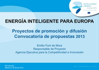 ENERGÍA INTELIGENTE PARA EUROPA

         Proyectos de promoción y difusión
          Convocatoria de propuestas 2013
                             Emilio Font de Mora
                          Responsable de Proyecto
             Agencia Ejecutiva para la Competitividad e Innovación



IEE Info Day
Madrid 31 de Enero 2013
 