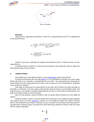 10
Resolução
Sabemos que a carga elétrica do elétron é -1,6.10-19
C e a carga do próton 1,6.10-19
C, na aplicação da
Lei de Coulomb temos:
Lembre-se que para a aplicação da equação acima devemos utilizar o modulo de cada uma das
cargas elétricas.
A direção da força no elétron é a mesma da linha que liga as duas partículas. Como as cargas têm
sinais opostos então a força é atrativa.
6. CAMPO ELÉTRICO
Este trabalho tem como objetivo ampliar o nosso conhecimento sobre campo elétrico.
A principal característica de uma carga elétrica é a sua capacidade de interagir com outras cargas
elétrica (atraindo-as ou repelindo-as, dependendo dos seus sinais). Esta capacidade está relacionada ao
campo elétrico que estas cargas geram ao seu redor, como se fosse uma "aura" envolvendo-as. Na prática
o que acontece é o seguinte:
Uma carga Q sempre gera um campo elétrico ao seu redor, que é invisível mas existe; ele pode ser
percebido se colocarmos uma outra carga q (denominada carga de prova) nas proximidades desta. Esta
carga de prova q será atraída ou repelida, dependendo do seu sinal, e a força elétrica responsável por isso
pode ser calculada usando-se a Lei de Coulomb.
Mas será que podemos calcular também o valor do campo elétrico presente em uma região do
espaço?
Podemos também, calcular o valor do campo elétrico presente em uma região do espaço; pegando
uma carga de prova q de valor conhecido e coloque-a em uma região do espaço onde exista um campo
elétrico. Ela certamente será atraída ou repelida, ou seja, em ambos os casos haverá uma força elétrica F
que agirá sobre a pequena carga q. Se soubermos o valor desta força, poderemos calcular o valor do campo
elétrico usando a expressão:
 