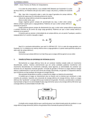 11
E é o valor do campo elétrico, e sua unidade é N/C (Newton por Coulomb) F é o valor
da força elétrica, em Newtons (N) que atua sobre a carga c de prova q, medida em Coulomb
(C).
Obs: Aqui não é necessário saber o valor da carga Q geradora do campo elétrico,
mas somente da carga q que foi colocada próxima do mesmo.
Cálculo do campo elétrico através da carga geradora (Q)
Deve-se saber antes, que:
Cargas negativas geram campos de aproximação (ou seja, o vetor vetor campo
elétrico sempre aponta para a carga geradora). Podemos ver que o vetor campo elétrico E
existente no ponto P.
Cargas positivas geram campos de afastamento (ou seja, o vetor vetor campo elétrico aponta para
o sentido contrário ao do centro da cerga carga geradora). Podemos ver que o vetor campo elétrico E
existente no no ponto P.
A maneira para se calcular a intensidade de um campo elétrico, em um ponto P qualquer, usando a
carga geradora Q, é usando a equação a seguir:
Aqui K é a constante eletrostática, que vale 9 x 109 Nm2 /C2. Q é o o valor da carga geradora, em
Coulomb, e d é a distância em metros metros entre a carga geradora e o ponto onde queremos calcular o
valor valor do campo elétrico E.
Conclusão
Concluímos que campo elétrico é um tipo força que as cargas elétricas geram ao seu redor.
7. TENSÃO ELÉTRICA OU DIFERENÇA DE POTENCIAL (D.D.P)
Normalmente as cargas elétricas livres de um condutor metálico isolado estão em movimento
desordenado, caótico. Falamos anteriormente que em certas condições podemos transformar este
movimento desordenado em movimento ordenado, basta ligarmos as extremidades do condutor aos
terminais de um dispositivo chamado gerador. A função do gerador é fornecer às cargas elétricas energia
elétrica, evidentemente à custa de outra forma de energia. Resumindo, um gerador é o dispositivo elétrico
que transforma um tipo qualquer de energia em energia elétrica.
São exemplos de geradores as pilhas, as baterias de relógio e as baterias de automóvel.
A medida que as cargas se movimentam elas se chocam com os átomos que constituem a rede
cristalina do condutor, havendo uma conversão de energia elétrica em energia térmica. Assim, as cargas
elétricas irão “perdendo” a energia elétrica que receberam do gerador. Portanto, considerando o condutor
representado na figura 5 na extremidade B cada carga elementar possui uma energia elétrica EB menor que
a energia elétrica na extremidade A EA (EB < EA).
A relação entre energia elétrica que a partícula possui num determinado ponto do condutor e a sua
carga elétrica (carga elementar) define uma grandeza física chamada de potencial elétrico (V).
 