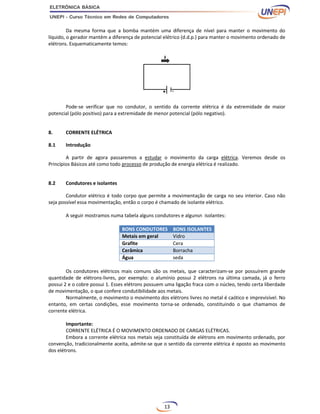13
Da mesma forma que a bomba mantém uma diferença de nível para manter o movimento do
líquido, o gerador mantém a diferença de potencial elétrico (d.d.p.) para manter o movimento ordenado de
elétrons. Esquematicamente temos:
Pode-se verificar que no condutor, o sentido da corrente elétrica é da extremidade de maior
potencial (pólo positivo) para a extremidade de menor potencial (pólo negativo).
8. CORRENTE ELÉTRICA
8.1 Introdução
A partir de agora passaremos a estudar o movimento da carga elétrica. Veremos desde os
Princípios Básicos até como todo processo de produção de energia elétrica é realizado.
8.2 Condutores e isolantes
Condutor elétrico é todo corpo que permite a movimentação de carga no seu interior. Caso não
seja possível essa movimentação, então o corpo é chamado de isolante elétrico.
A seguir mostramos numa tabela alguns condutores e algunsn isolantes:
BONS CONDUTORES BONS ISOLANTES
Metais em geral Vidro
Grafite Cera
Cerâmica Borracha
Água seda
Os condutores elétricos mais comuns são os metais, que caracterizam-se por possuírem grande
quantidade de elétrons-livres, por exemplo: o alumínio possui 2 elétrons na última camada, já o ferro
possui 2 e o cobre possui 1. Esses elétrons possuem uma ligação fraca com o núcleo, tendo certa liberdade
de movimentação, o que confere condutibilidade aos metais.
Normalmente, o movimento o movimento dos elétrons livres no metal é caótico e imprevisível. No
entanto, em certas condições, esse movimento torna-se ordenado, constituindo o que chamamos de
corrente elétrica.
Importante:
CORRENTE ELÉTRICA É O MOVIMENTO ORDENADO DE CARGAS ELÉTRICAS.
Embora a corrente elétrica nos metais seja constituída de elétrons em movimento ordenado, por
convenção, tradicionalmente aceita, admite-se que o sentido da corrente elétrica é oposto ao movimento
dos elétrons.
 