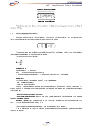 14
Portanto de agora em diante iremos utilizar o sentido convencional, para indicar o sentido da
corrente elétrica.
8.3 Intensidade de corrente elétrica
Definimos intensidade de corrente elétrica como sendo a quantidade de carga que passa numa
seção transversal de um condutor durante um certo intervalo de tempo.
É importante dizer que seção transversal é um corte feito no fio para medir, como num pedágio,
quantos elétrons passa por ali num intervalo de tempo.
Portanto, podemos escrever que:
Unidades no SI:
Q = carga elétrica > Coulomb (C)
Delta t = intervalo de tempo > segundo (s)
i = intensidade de corrente elétrica > Coulomb por segundo (C/s) = Ampere (A)
Importante:
FREQÜENTEMENTE UTILIZAMOS SUBMÚLTIPLOS DO AMPERE.
1 mA = 10-3 A (miliampere)
1 uA = 10-6 A (microampere)
Quando a corrente elétrica mantém sentido invariável ela é denominada corrente contínua (C.C.).
Caso o sentido da corrente elétrica se modifique no decorrer do tempo, ela é denominada corrente
alternada (C.A.)
Exercício resolvido: Corrente Elétrica 01
Exercício de física resolvido. Questão que exige conhecimentos de eletrodinâmica: carga elétrica,
condutor, corrente elétrica.
(Corrente Elétrica 01) a seção normal de um condutor é atravessada pela quantidade de carga
∆Q=1,2.10-3
C no intervalo de tempo ∆t=1,5.10-2
s.
a) Qual a intensidade da corrente elétrica que atravessa essa seção normal?
b) Se os portadores de carga são elétrons, quantos elétrons atravessam essa seção normal nesse
intervalo de tempo?
 