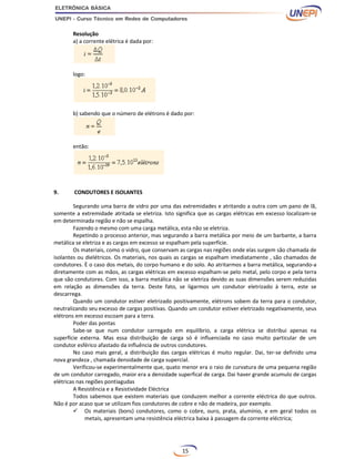 15
Resolução
a) a corrente elétrica é dada por:
logo:
b) sabendo que o número de elétrons é dado por:
então:
9. CONDUTORES E ISOLANTES
Segurando uma barra de vidro por uma das extremidades e atritando a outra com um pano de lã,
somente a extremidade atritada se eletriza. Isto significa que as cargas elétricas em excesso localizam-se
em determinada região e não se espalha.
Fazendo o mesmo com uma carga metálica, esta não se eletriza.
Repetindo o processo anterior, mas segurando a barra metálica por meio de um barbante, a barra
metálica se eletriza e as cargas em excesso se espalham pela superfície.
Os materiais, como o vidro, que conservam as cargas nas regiões onde elas surgem são chamada de
isolantes ou dielétricos. Os materiais, nos quais as cargas se espalham imediatamente , são chamados de
condutores. È o caso dos metais, do corpo humano e do solo. Ao atritarmos a barra metálica, segurando-a
diretamente com as mãos, as cargas elétricas em excesso espalham-se pelo metal, pelo corpo e pela terra
que são condutores. Com isso, a barra metálica não se eletriza devido as suas dimensões serem reduzidas
em relação as dimensões da terra. Deste fato, se ligarmos um condutor eletrizado à terra, este se
descarrega.
Quando um condutor estiver eletrizado positivamente, elétrons sobem da terra para o condutor,
neutralizando seu excesso de cargas positivas. Quando um condutor estiver eletrizado negativamente, seus
elétrons em excesso escoam para a terra.
Poder das pontas
Sabe-se que num condutor carregado em equilíbrio, a carga elétrica se distribui apenas na
superfície externa. Mas essa distribuição de carga só é influenciada no caso muito particular de um
condutor esférico afastado da influência de outros condutores.
No caso mais geral, a distribuição das cargas elétricas é muito regular. Dai, ter-se definido uma
nova grandeza , chamada densidade de carga supercial.
Verificou-se experimentalmente que, quato menor era o raio de curvatura de uma pequena região
de um condutor carregado, maior era a densidade superfical de carga. Dai haver grande acumulo de cargas
elétricas nas regiões pontiagudas
A Resistência e a Resistividade Eléctrica
Todos sabemos que existem materiais que conduzem melhor a corrente eléctrica do que outros.
Não é por acaso que se utilizam fios condutores de cobre e não de madeira, por exemplo.
 Os materiais (bons) condutores, como o cobre, ouro, prata, alumínio, e em geral todos os
metais, apresentam uma resistência eléctrica baixa à passagem da corrente eléctrica;
 
