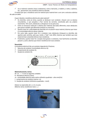 16
 Já os materiais isolantes (maus condutores), como a borracha, a madeira, o vidro, o plástico,
etc., apresentam uma resistência eléctrica elevada.
O motivo por que a resistência varia de material para material tem a ver com a estrutura atómica
de cada um deles.
A que é devida a resistência eléctrica de cada material?
 Os electrões, como já vimos, quando se deslocam num condutor, chocam com os átomos
circundantes, o que prejudica o fluir normal da corrente, constituída pelo seu próprio
movimento. Têm assim, obstáculos a ultrapassar no seu percurso;
 Como as estruturas molecular e atómica dos materiais são todos diferentes, esses obstáculos
para passar também são diferentes (maiores ou menores);
 Quanto maior for a dificuldade dos electrões em circularem nesse material, dizemos que maior
é a resistividade eléctrica desse material;
 Por outro lado, quanto maior for o condutor mais obstáculos (choques) os electrões vão
apanhar pelo caminho, pelo que, tendo a “vida” mais difícil, dizemos que também que esse
material (mais comprido) oferece mais resistência;
 Finalmente, quanto maior for a secção (mais grosso o condutor), mais facilmente os electrões
passam e, assim, dizemos que menor resistência tem esse condutor.
Resumindo:
A resistência eléctrica R de um condutor depende de 3 factores:
 Natureza do condutor (resistividade eléctrica ró);
 Comprimento do condutor (l);
 Secção do condutor (S).
Matematicamente, temos:
lR = ró . ——S com as seguintes unidades:
R – Resistência eléctrica (ohm)
ró – resistividade eléctrica (ohm.metro.milímetro quadrado – ohm.mm2/m)
l – comprimento do condutor (metros -m)
S – Secção do condutor (milímetros quadrados – mm2)
Deduzir as expressões de l, s e ró, na aula.
(Mostrar várias resistências reais e …)
 