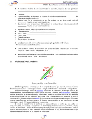 18
3) A resistência eléctrica de um determinado fio condutor, depende de que grandezas?
_____________________________________________________________________________
4) Complete:
 Quanto maior for a secção de um fio condutor de um determinado material, ___________ é o
valor da sua resistência eléctrica;
 Quanto maior for o comprimento de um fio condutor de um determinado material,
___________ é o valor da sua resistência eléctrica
 Quanto mais densa for a estrutura atómica de um fio condutor de um determinado material,
___________ é o valor da sua resistência eléctrica
5) A partir da tabela 1, indique qual o melhor condutor entre:
 Cobre e Alumínio: __________________________________
 Prata e Ferro: ______________________________________
 Ouro e Prata: ______________________________________
 Tungsténio e Ferro:_________________________________
 Cromoníquel e Constantan: __________________________
6) Uma bobina tem 600 metros de fio de cobre de secção igual a 1,5 mm2. Calcule:
A resistência eléctrica do fio da bobina.
7) Uma resistência eléctrica de constantan tem o valor de 250. Sabe-se que o fio tem uma
secção de 1 mm2. Calcule o comprimento do fio.
8) A resistência eléctrica de um condutor de alumínio é de 1,68. Sabendo que o comprimento
do fio é de 150 metros, calcule a secção do fio.
10. NOÇÕES DE ELETROMAGNETISMO:
Campo magnético em um fio condutor
O Eletromagnetismo é o nome que se dá ao conjunto de teorias que Maxwell, apoiado em outras
descobertas, desenvolveu e unificou para explicar a relação existente entre a eletricidade e o magnetismo.
Para produzir energia elétrica é necessário o consumo de uma forma de energia qualquer. Na
época de Faraday, somente a energia química, obtida das pilhas e baterias, era transformada em energia
elétrica. No entanto, a geração de energia elétrica para alimentar as grandes indústrias, por exemplo,
através desse método não era adequado. No ano de 1831, Faraday descobriu o fenômeno da indução
eletromagnética, o qual revolucionou o estudo do eletromagnetismo. Graças a essa descoberta, foi possível
construir aparelhos que funcionam através da indução eletromagnética e que transformam energia
mecânica em energia elétrica, como o dínamo, por exemplo.
O estudo da eletrodinâmica é focalizado nas cargas elétricas e os efeitos que ela produz nos
condutores como, por exemplo, o aquecimento do filamento de uma lâmpada quando percorrida por uma
corrente de intensidade i. No estudo do eletromagnetismo é possível ver que a corrente elétrica, além de
produzir efeitos no próprio fio, afeta também o espaço ao redor dele, ou seja, a corrente elétrica faz surgir
um campo magnético ao redor do fio condutor de eletricidade.
 