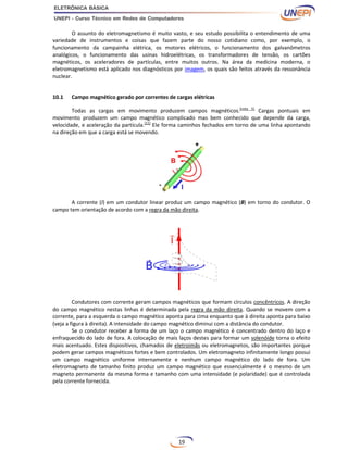 19
O assunto do eletromagnetismo é muito vasto, e seu estudo possibilita o entendimento de uma
variedade de instrumentos e coisas que fazem parte do nosso cotidiano como, por exemplo, o
funcionamento da campainha elétrica, os motores elétricos, o funcionamento dos galvanômetros
analógicos, o funcionamento das usinas hidroelétricas, os transformadores de tensão, os cartões
magnéticos, os aceleradores de partículas, entre muitos outros. Na área da medicina moderna, o
eletromagnetismo está aplicado nos diagnósticos por imagem, os quais são feitos através da ressonância
nuclear.
10.1 Campo magnético gerado por correntes de cargas elétricas
Todas as cargas em movimento produzem campos magnéticos.[nota 5]
Cargas pontuais em
movimento produzem um campo magnético complicado mas bem conhecido que depende da carga,
velocidade, e aceleração da partícula.[11]
Ele forma caminhos fechados em torno de uma linha apontando
na direção em que a carga está se movendo.
A corrente (I) em um condutor linear produz um campo magnético (B) em torno do condutor. O
campo tem orientação de acordo com a regra da mão direita.
Condutores com corrente geram campos magnéticos que formam círculos concêntricos. A direção
do campo magnético nestas linhas é determinada pela regra da mão direita. Quando se movem com a
corrente, para a esquerda o campo magnético aponta para cima enquanto que à direita aponta para baixo
(veja a figura à direita). A intensidade do campo magnético diminui com a distância do condutor.
Se o condutor receber a forma de um laço o campo magnético é concentrado dentro do laço e
enfraquecido do lado de fora. A colocação de mais laços destes para formar um solenóide torna o efeito
mais acentuado. Estes dispositivos, chamados de eletroímãs ou eletromagnetos, são importantes porque
podem gerar campos magnéticos fortes e bem controlados. Um eletromagneto infinitamente longo possui
um campo magnético uniforme internamente e nenhum campo magnético do lado de fora. Um
eletromagneto de tamanho finito produz um campo magnético que essencialmente é o mesmo de um
magneto permanente da mesma forma e tamanho com uma intensidade (e polaridade) que é controlada
pela corrente fornecida.
 