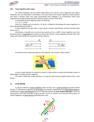 20
10.2 Força magnética sobre cargas
Um campo magnético não atua sobre cargas elétricas em repouso, mas se pegarmos esta carga e
lançarmos com uma velocidade v em direção a uma área onde há um campo magnético B pode aparecer
uma força F atuando sobre esta carga, denominada força magnética. As características desta força
magnética foram determinadas pelo físico Hendrick Antoon Lorentz (1853-1920).
A intensidade da força magnética pode ser obtida por:
F = q . B . v . sen(a)
Onde a é o ângulo entre os vetores v e B. No SI a unidade de intensidade do campo magnético é o
tesla representado pelo símbolo T.
A força magnética que age sobre a carga móvel é sempre perpendicular ao plano formado pelos
vetores v e B.
Observando a equação acima veremos que quando a=0 ou a=180º a força magnética será nula,
portanto quando o lançamento for paralelo ao campo não teremos a força magnética atuando sobre esta
carga, assim descrevendo um movimento retilíneo uniforme.
O sentido da força é dada pela regra da mão esquerda, como mostra a figura abaixo:
ou seja, o dedo indicador no sentido do campo e o dedo médio no sentido da velocidade, dando no
dedo polegar o sentido da força magnética.
Essa regra é válida para cargas positivas, se a carga for elétricamente negativa basta utilizar a mão
direita.
11. LEI DE AMPÈRE
É a lei que relaciona o campo magnético sobre um laço com a corrente elétrica que passa através
do laço. É o equivalente magnético da lei de Gauss; foi proposta originalmente por André-Marie Ampère e
modificada por James Clerk Maxwell (por isso é chamada também de lei de Ampère-Maxwell). Essa lei diz
basicamente o que está mostrado na figura ao lado. Um fio ao conduzir uma corrente elétrica, gera um
campo magnético, de linhas de força perpendiculares a ele.
 