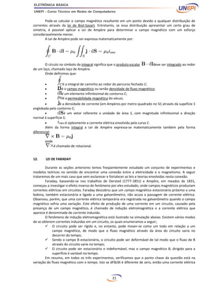 21
Pode-se calcular o campo magnético resultante em um ponto devido a qualquer distribuição de
correntes através da lei de Biot-Savart. Entretanto, se essa distribuição apresentar um certo grau de
simetria, é possível aplicar a Lei de Ampère para determinar o campo magnético com um esforço
consideravelmente menor.
A Lei de Ampère pode ser expressa matematicamente por:
O círculo no símbolo da integral significa que o produto escalar deve ser integrado ao redor
de um laço, chamado laço de Ampère.
Onde definimos que:
 é a integral de caminho ao redor do percurso fechado C;
 é o campo magnético ou senão densidade de fluxo magnético;
 é um elemento infinitesimal do contorno C;
 é a permeabilidade magnética do vácuo;
 é a densidade de corrente (em Ampères por metro quadrado no SI) através da supefície S
englobada pelo contorno C;
 é um vetor referente a unidade de área S, com magnitude infinitesimal e direção
normal à superfície S;
 é siplesmente a corrente elétrica envolvida pela curva C.
Além da forma integral a Lei de Ampère expressa-se matematicamente também pela forma
diferencial:
onde
é chamado de rotacional.
12. LEI DE FARADAY
Durante as seções anteriores temos freqüentemente estudado um conjunto de experimentos e
modelos teóricos no sentido de encontrar uma conexão entre a eletricidade e o magnetismo. A seguir
trataremos de um mais caso que vem esclarecer e fortalecer as leis e teorias envolvidas nesta conexão.
Faraday, baseando-se nos trabalhos de Oersted (1777-1851) e Ampère, em meados de 1831,
começou a investigar o efeito inverso do fenômeno por eles estudado, onde campos magnéticos produziam
correntes elétricas em circuitos. Faraday descobriu que um campo magnético estacionário próximo a uma
bobina, também estacionária e ligada a uma galvanômetro, não acusa a passagem de corrente elétrica.
Observou, porém, que uma corrente elétrica temporária era registrada no galvanômetro quando o campo
magnético sofria uma variação. Este efeito de produção de uma corrente em um circuito, causado pela
presença de um campo magnético, é chamado de indução eletromagnética e a corrente elétrica que
aparece é denominada de corrente induzida.
O fenômeno de indução eletromagnética está ilustrado na simulação abaixo. Existem vários modos
de se obterem correntes induzidas em um circuito, os quais enumeramos a seguir;
 O circuito pode ser rígido e, no entanto, pode mover-se como um todo em relação a um
campo magnético, de modo que o fluxo magnético através da área do circuito varia no
decorrer do tempo;
 Sendo o campo B estacionário, o circuito pode ser deformável de tal modo que o fluxo de B
através do circuito varie no tempo;
 O circuito pode ser estacionário e indeformável, mas o campo magnético B, dirigido para a
superfície é variável no tempo.
Em resumo, em todos os três experimentos, verificamos que o ponto chave da questão está na
variação do fluxo magnético com o tempo. Isto se dFB/dt é diferente de zero, então uma corrente elétrica
 