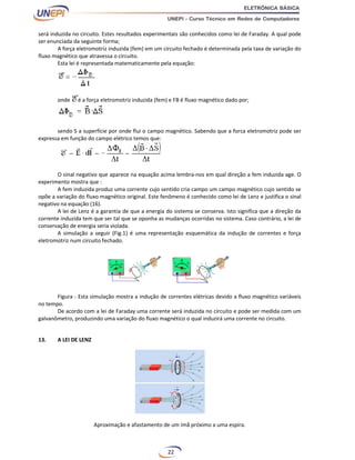 22
será induzida no circuito. Estes resultados experimentais são conhecidos como lei de Faraday. A qual pode
ser enunciada da seguinte forma;
A força eletromotriz induzida (fem) em um circuito fechado é determinada pela taxa de variação do
fluxo magnético que atravessa o circuito.
Esta lei é representada matematicamente pela equação:
onde é a força eletromotriz induzida (fem) e FB é fluxo magnético dado por;
sendo S a superfície por onde flui o campo magnético. Sabendo que a forca eletromotriz pode ser
expressa em função do campo elétrico temos que:
O sinal negativo que aparece na equação acima lembra-nos em qual direção a fem induzida age. O
experimento mostra que :
A fem induzida produz uma corrente cujo sentido cria campo um campo magnético cujo sentido se
opõe a variação do fluxo magnético original. Este fenômeno é conhecido como lei de Lenz e justifica o sinal
negativo na equação (16).
A lei de Lenz é a garantia de que a energia do sistema se conserva. Isto significa que a direção da
corrente induzida tem que ser tal que se oponha as mudanças ocorridas no sistema. Caso contrário, a lei de
conservação de energia seria violada.
A simulação a seguir (Fig.1) é uma representação esquemática da indução de correntes e força
eletromotriz num circuito fechado.
Figura - Esta simulação mostra a indução de correntes elétricas devido a fluxo magnético variáveis
no tempo.
De acordo com a lei de Faraday uma corrente será induzida no circuito e pode ser medida com um
galvanômetro, produzindo uma variação do fluxo magnético o qual induzirá uma corrente no circuito.
13. A LEI DE LENZ
Aproximação e afastamento de um ímã próximo a uma espira.
 