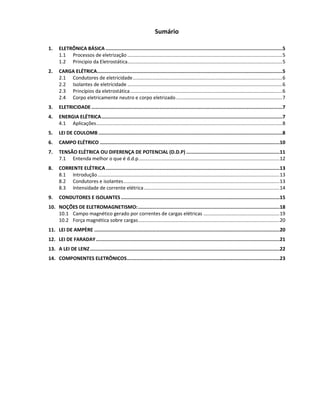 Sumário
1. ELETRÔNICA BÁSICA .............................................................................................................................5
1.1 Processos de eletrização ..................................................................................................................5
1.2 Principio da Eletrostática..................................................................................................................5
2. CARGA ELÉTRICA...................................................................................................................................5
2.1 Condutores de eletricidade..............................................................................................................6
2.2 Isolantes de eletricidade ..................................................................................................................6
2.3 Princípios da eletrostática................................................................................................................6
2.4 Corpo eletricamente neutro e corpo eletrizado ..............................................................................7
3. ELETRICIDADE.......................................................................................................................................7
4. ENERGIA ELÉTRICA................................................................................................................................7
4.1 Aplicações.........................................................................................................................................8
5. LEI DE COULOMB ..................................................................................................................................8
6. CAMPO ELÉTRICO ...............................................................................................................................10
7. TENSÃO ELÉTRICA OU DIFERENÇA DE POTENCIAL (D.D.P) ..................................................................11
7.1 Entenda melhor o que é d.d.p........................................................................................................12
8. CORRENTE ELÉTRICA...........................................................................................................................13
8.1 Introdução......................................................................................................................................13
8.2 Condutores e isolantes...................................................................................................................13
8.3 Intensidade de corrente elétrica....................................................................................................14
9. CONDUTORES E ISOLANTES ................................................................................................................15
10. NOÇÕES DE ELETROMAGNETISMO:....................................................................................................18
10.1 Campo magnético gerado por correntes de cargas elétricas ........................................................19
10.2 Força magnética sobre cargas........................................................................................................20
11. LEI DE AMPÈRE ...................................................................................................................................20
12. LEI DE FARADAY..................................................................................................................................21
13. A LEI DE LENZ......................................................................................................................................22
14. COMPONENTES ELETRÔNICOS............................................................................................................23
 