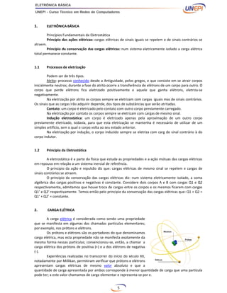 5
1. ELETRÔNICA BÁSICA
Princípios Fundamentais da Eletrostática
Princípio das ações elétricas: cargas elétricas de sinais iguais se repelem e de sinais contrários se
atraem.
Princípio da conservação das cargas elétricas: num sistema eletricamente isolado a carga elétrica
total permanece constante.
1.1 Processos de eletrização
Podem ser de três tipos.
Atrito: processo conhecido desde a Antiguidade, pelos gregos, e que consiste em se atrair corpos
inicialmente neutros; durante a fase do atrito ocorre a transferência de elétrons de um corpo para outro. O
corpo que perde elétrons fica eletrizado positivamente e aquele que ganha elétrons, eletriza-se
negativamente.
Na eletrização por atrito os corpos sempre se eletrizam com cargas iguais mas de sinais contrários.
Os sinais que as cargas irão adquirir depende, dos tipos de substâncias que serão atritadas.
Contato: um corpo é eletrizado pelo contato com outro corpo previamente carregado.
Na eletrização por contato os corpos sempre se eletrizam com cargas de mesmo sinal.
Indução eletrostática: um corpo é eletrizado apenas pela aproximação de um outro corpo
previamente eletrizado, todavia, para que esta eletrização se mantenha é necessário de utilizar de um
simples artifício, sem o qual o corpo volta ao seu estado anterior.
Na eletrização por indução, o corpo induzido sempre se eletriza com carg de sinal contrário à do
corpo indutor.
1.2 Principio da Eletrostática
A eletrostática é a parte da física que estuda as propriedades e a ação mútuas das cargas elétricas
em repouso em relação a um sistema inercial de referência.
O principio da ação e repulsão diz que: cargas elétricas de mesmo sinal se repelem e cargas de
sinais contrários se atraem.
O principio da conservação das cargas elétricas diz: num sistema eletricamente isolado, a soma
algébrica das cargas positivas e negativas é constante. Considere dois corpos A e B com cargas Q1 e Q2
respectivamente, admitamos que houve troca de cargas entre os corpos e os mesmos ficaram com cargas
Q1’ e Q2’ respectivamente. Temos então pelo principio da conservação das cargas elétricas que: Q1 + Q2 =
Q1’ + Q2’ = constante.
2. CARGA ELÉTRICA
A carga elétrica é considerada como sendo uma propriedade
que se manifesta em algumas das chamadas partículas elementares;
por exemplo, nos prótons e elétrons.
Os prótons e elétrons são os portadores do que denominamos
carga elétrica, mas esta propriedade não se manifesta exatamente da
mesma forma nessas partículas; convencionou-se, então, a chamar a
carga elétrica dos prótons de positiva (+) e a dos elétrons de negativa
(-).
Experiências realizadas no transcorrer do início do século XX,
notadamente por Millikan, permitiram verificar que prótons e elétrons
apresentam cargas elétricas de mesmo valor absoluto e que a
quantidade de carga apresentada por ambos corresponde à menor quantidade de carga que uma partícula
pode ter; a este valor chamamos de carga elementar e representa-se por e.
 