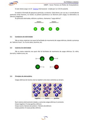 6
O valor desta carga e no SI - Sistema Internacional - é dado por 1,6· 10-19 coulomb.
A matéria é formada de pequenas partículas, os átomos. Cada átomo, por sua vez, é constituído de
partículas ainda menores, no núcleo: os prótons (positivos) e os nêutrons (sem carga); na eletrosfera: os
elétrons (negativos).
Às partículas eletrizadas, elétrons e prótons, chamamos "carga elétrica".
2.1 Condutores de eletricidade
São os meios materiais nos quais há facilidade de movimento de cargas elétricas, devido a presença
de "elétrons livres". Ex: fio de cobre, alumínio, etc.
2.2 Isolantes de eletricidade
São os meios materiais nos quais não há facilidade de movimento de cargas elétricas. Ex: vidro,
borracha, madeira seca, etc.
2.3 Princípios da eletrostática
Cargas elétricas de mesmo sinal se repelem e de sinais contrários se atraem.
negativo -------- neutro -------- positivo
Num sistema eletricamente isolado, a soma das cargas elétricas é constante.
Corpo negativo: O corpo ganhou elétrons
Corpo neutro: Número de prótons = Número de elétrons
Corpo positivo: O corpo perdeu elétrons
 