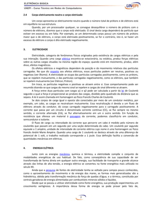 7
2.4 Corpo eletricamente neutro e corpo eletrizado
Um corpo apresenta-se eletricamente neutro quando o número total de prótons e de elétrons está
em equilíbrio na sua estrutura.
Quando, por um processador qualquer, se consegue desequilibrar o número de prótons com o
número de elétrons, dizemos que o corpo está eletrizado. O sinal desta carga dependerá da partícula que
estiver em excesso ou em falta. Por exemplo, se um determinado corpo possui um número de prótons
maior que o de elétrons, o corpo está eletrizado positivamente, se for o contrário, isto é, se haver um
excesso de elétrons o corpo é dito eletrizado negativamente.
3. ELETRICIDADE
Eletricidade, categoria de fenômenos físicos originados pela existência de cargas elétricas e pela
sua interação. Quando uma carga elétrica encontra-se estacionária, ou estática, produz forças elétricas
sobre as outras cargas situadas na mesma região do espaço; quando está em movimento, produz, além
disso, efeitos magnéticos.
Os efeitos elétricos e magnéticos dependem da posição e do movimento relativos das partículas
carregadas. No que diz respeito aos efeitos elétricos, essas partículas podem ser neutras, positivas ou
negativas (ver Átomo). A eletricidade se ocupa das partículas carregadas positivamente, como os prótons,
que se repelem mutuamente, e das partículas carregadas negativamente, como os elétrons, que também
se repelem mutuamente (ver Elétron; Próton).
Em troca, as partículas negativas e positivas se atraem entre si. Esse comportamento pode ser
resumido dizendo-se que cargas do mesmo sinal se repelem e cargas de sinal diferente se atraem.
A força entre duas partículas com cargas q1 e q2 pode ser calculada a partir da lei de Coulomb
segundo a qual a força é proporcional ao produto das cargas, dividido pelo quadrado da distância que as
separa. A lei é assim chamada em homenagem ao físico francês Charles de Coulomb.
Se dois corpos de carga igual e oposta são conectados por meio de um condutor metálico, por
exemplo, um cabo, as cargas se neutralizam mutuamente. Essa neutralização é devida a um fluxo de
elétrons através do condutor, do corpo carregado negativamente para o carregado positivamente. A
corrente que passa por um circuito é denominada corrente contínua (CC), se flui sempre no mesmo
sentido, e corrente alternada (CA), se flui alternativamente em um e outro sentido. Em função da
resistência que oferece um material à passagem da corrente, podemos classificá-lo em condutor,
semicondutor e isolante.
O fluxo de carga ou intensidade da corrente que percorre um cabo é medido pelo número de
coulombs que passam em um segundo por uma seção determinada do cabo. Um coulomb por segundo
equivale a 1 ampère, unidade de intensidade de corrente elétrica cujo nome é uma homenagem ao físico
francês André Marie Ampère. Quando uma carga de 1 coulomb se desloca através de uma diferença de
potencial de 1 volt, o trabalho realizado corresponde a 1 joule. Essa definição facilita a conversão de
quantidades mecânicas em elétricas.
4. ENERGIA ELÉTRICA
Junto com as energias mecânica, química e térmica, a eletricidade compõe o conjunto de
modalidades energéticas de uso habitual. De fato, como conseqüência de sua capacidade de ser
transformada de forma direta em qualquer outra energia, sua facilidade de transporte e grande alcance
através das linhas de alta tensão, a energia elétrica se converteu na fonte energética mais utilizada no
século XX.
Ainda que a pesquisa de fontes de eletricidade tenha se voltado para campos pouco conhecidos,
como o aproveitamento do movimento e da energia dos mares, as formas mais generalizadas são a
hidrelétrica, obtida pela transformação mecânica da força de quedas d'água, e a térmica, constituída por
centrais geradoras de energia alimentadas por combustíveis minerais sólidos e líquidos.
Desde que se passou a utilizar eletricidade como fonte energética, sua produção experimentou um
crescimento vertiginoso. A importância dessa forma de energia se pode provar pelo fato de,
 
