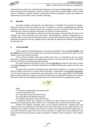 8
modernamente, os países mais industrializados duplicarem o consumo de energia elétrica a cada dez anos.
Entre os países de maior produção e consumo em todo o mundo estão os Estados Unidos, a Rússia, o Reino
Unido e a Alemanha. Também ostentam consideráveis índices de produção os países que dispõem de
importantes recursos hídricos, como o Canadá e a Noruega.
4.1 Aplicações
A principal vantagem oferecida por uma rede elétrica é a facilidade de transporte de energia a
baixo custo. Diversas formas de energia, tais como a hidráulica e a nuclear, se transformam em elétricas
mediante eletroímãs de orientação variável que produzem correntes alternadas. Essas correntes são
conduzidas com o auxílio de cabos de alta tensão, com milhares de volts de potência.
Normalmente, a eletricidade é utilizada como fonte de energia em diversos tipos de motores com
múltiplos usos, cuja enumeração seria interminável: eletrodomésticos, calefação, refrigeração de ar,
televisão, rádio etc. Nos centros de telecomunicação, a corrente elétrica funciona como suporte energético
codificado que viaja por linhas de condução para ser decifrado por aparelhos de telefonia, equipamentos
de informática etc.
5. LEI DE COULOMB
Charles Augustin Coulomb desenvolveu uma teoria que chamamos hoje de Lei de Coulomb. A Lei
de Coulomb trata da força de interação entre as partículas eletrizadas, as partículas de mesmo sinal se
repelem e as de sinais opostos se atraem.
O físico Charles Coulomb utilizou para estudar estas forças, um equipamento que ele mesmo
desenvolveu. A balança de torção. Este equipamento consiste em um mecanismo que calcula a intensidade
do torque sofrido por uma partícula que sofre repulsão.
Em muitos exercícios você pode encontrar o termo carga elétrica puntiforme, este termo se refere
a um corpo eletrizado que tem dimensões desprezíveis em relação à distância que o separa de outro corpo
eletrizado.
As cargas elétricas positivas são atraídas pelas cargas elétricas negativas e as cargas com mesmo
nome se repelem, este não é um conceito difícil de entender e, já estudamos nos processos de eletrização.
A lei de Coulomb diz que a intensidade da força eletrostática entre duas cargas elétricas é diretamente
proporcional ao produto das cargas e inversamente proporcional ao quadrado da distância que as separa.
Esta, porem, não é uma afirmação tão fácil de aceitar, por isso vamos observar a equação que a explica.
Onde:
F é a força de interação entre duas partículas (N)
k é uma constante (N.m2
/C2
)
Q é a carga elétrica da primeira partícula (C)
q é a carga elétrica da segunda partícula (C)
d é a distância que separa as duas partículas (m)
É importante lembrar que utilizamos os módulos das cargas elétricas das partículas, ou seja,
colocamos na fórmula apenas o valor numérico, sem o sinal (que indica o sentido do vetor) desta carga.
Podemos tirar algumas conclusões sobre a Lei de Coulomb observando a equação acima, que
relaciona o valor da força elétrica de interação entre partículas eletrizadas com suas cargas elétricas e com
a distância que as separa. A relação entre a força e as cargas é uma relação diretamente proporcional, ou
seja, quanto maiores as cargas, maior será a força de interação. A relação entre a força e distância é uma
relação inversamente proporcional, quando aumentamos a distância entre as partículas a força elétrica
diminui.
 