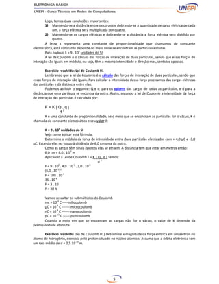 9
Logo, temos duas conclusões importantes:
1) Mantendo-se a distância entre os corpos e dobrando-se a quantidade de carga elétrica de cada
um, a força elétrica será multiplicada por quatro.
2) Mantendo-se as cargas elétricas e dobrando-se a distância a força elétrica será dividida por
quatro.
A letra k representa uma constante de proporcionalidade que chamamos de constante
eletrostática, está constante depende do meio onde se encontram as partículas estudas.
Para o vácuo k = 9 . 109
unidades do SI
A lei de Coulomb é o cálculo das forças de interação de duas partículas, sendo que essas forças de
interação são iguais em módulo, ou seja, têm a mesma intensidade e direção mas, sentidos opostos.
Exercício resolvido: Lei de Coulomb 01
Lembrando que a lei de Coulomb é o cálculo das forças de interação de duas partículas, sendo que
essas forças de interação são iguais. Para calcular a intensidade dessa força precisamos das cargas elétricas
das partículas e da distância entre elas.
Podemos atribuir o seguinte: Q e q para os valores das cargas de todas as partículas, e d para a
distância que uma partícula se encontra da outra. Assim, segundo a lei de Coulomb a intensidade da força
de interação das partículas é calculada por:
F = K | Q . q |
d 2
K é uma constante de proporcionalidade, se o meio que se encontram as partículas for o vácuo, K é
chamada de constante eletrostática e seu valor é:
K = 9 . 109
unidades do SI
Veja como aplicar essa fórmula:
Determine o módulo da força de intensidade entre duas partículas eletrizadas com + 4,0 µC e -3,0
µC. Estando elas no vácuo à distância de 6,0 cm uma da outra.
Como as cargas têm sinais opostos elas se atraem. A distância tem que estar em metros então:
6,0 cm = 6,0 . 10-2
m
Aplicando a Lei de Coulomb F = K | Q . q | temos:
d 2
F = 9 . 109
. 4,0 . 10-6
. 3,0 . 10-6
(6,0 . 10-2
)2
F = 108 . 10-3
36 . 10-4
F = 3 . 10
F = 30 N
Vamos ressaltar os submúltiplos do Coulomb
mc = 10-3
C -----milicoulomb
µC = 10-6
C ------- microcoulomb
nC = 10-9
C ------- nanocoulomb
pC = 10-12
C ------ picocoulomb
Quando o meio em que se encontram as cargas não for o vácuo, o valor de K depende da
permissividade absoluta
Exercício resolvido (Lei de Coulomb 01) Determine a magnitude da força elétrica em um elétron no
átomo de hidrogênio, exercida pelo próton situado no núcleo atômico. Assuma que a órbita eletrônica tem
um raio médio de d = 0,5.10-10
m.
 
