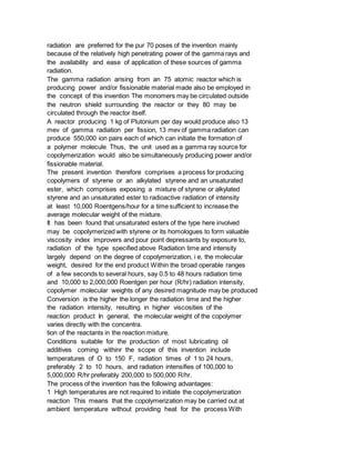 radiation are preferred for the pur 70 poses of the invention mainly
because of the relatively high penetrating power of the gamma rays and
the availability and ease of application of these sources of gamma
radiation.
The gamma radiation arising from an 75 atomic reactor which is
producing power and/or fissionable material made also be employed in
the concept of this invention The monomers may be circulated outside
the neutron shield surrounding the reactor or they 80 may be
circulated through the reactor itself.
A reactor producing 1 kg of Plutonium per day would produce also 13
mev of gamma radiation per fission, 13 mev of gamma radiation can
produce 550,000 ion pairs each of which can initiate the formation of
a polymer molecule Thus, the unit used as a gamma ray source for
copolymerization would also be simultaneously producing power and/or
fissionable material.
The present invention therefore comprises a process for producing
copolymers of styrene or an alkylated styrene and an unsaturated
ester, which comprises exposing a mixture of styrene or alkylated
styrene and an unsaturated ester to radioactive radiation of intensity
at least 10,000 Roentgens/hour for a time sufficient to increase the
average molecular weight of the mixture.
It has been found that unsaturated esters of the type here involved
may be copolymerized with styrene or its homologues to form valuable
viscosity index improvers and pour point depressants by exposure to,
radiation of the type specified above Radiation time and intensity
largely depend on the degree of copolymerization, i e, the molecular
weight, desired for the end product Within the broad operable ranges
of a few seconds to several hours, say 0.5 to 48 hours radiation time
and 10,000 to 2,000,000 Roentgen per hour (R/hr) radiation intensity,
copolymer molecular weights of any desired magnitude may be produced
Conversion is the higher the longer the radiation time and the higher
the radiation intensity, resulting in higher viscosities of the
reaction product In general, the molecular weight of the copolymer
varies directly with the concentra.
tion of the reactants in the reaction mixture.
Conditions suitable for the production of most lubricating oil
additives coming withinr the scope of this invention include
temperatures of O to 150 F, radiation times of 1 to 24 hours,
preferably 2 to 10 hours, and radiation intensifies of 100,000 to
5,000,000 R/hr preferably 200,000 to 500,000 R/hr.
The process of the invention has the following advantages:
1 High temperatures are not required to initiate the copolymerization
reaction This means that the copolymerization may be carried out at
ambient temperature without providing heat for the process With
 