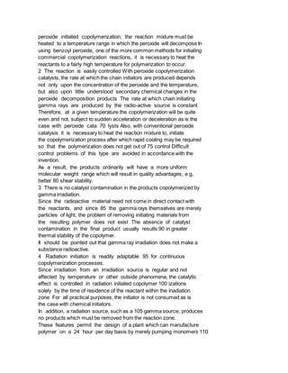 peroxide initiated copolymerization, the reaction mixture must be
heated to a temperature range in which the peroxide will decompose In
using benzoyl peroxide, one of the more common methods for initiating
commercial copolymerization reactions, it is necessary to heat the
reactants to a fairly high temperature for polymerization to occur.
2 The reaction is easily controlled With peroxide copolymerization
catalysts, the rate at which the chain initiators are produced depends
not only upon the concentration of the peroxide and the temperature,
but also upon little understood secondary chemical changes in the
peroxide decomposition products The rate at which chain initiating
gamma rays are produced by the radio-active source is constant
Therefore, at a given temperature the copolymerization will be quite
even and not, subject to sudden acceleration or deceleration as is the
case with peroxide cata 70 lysts Also, with conventional peroxide
catalysis it is necessary to heat the reaction mixture to, initiate
the copolymerization process after which rapid cooling may be required
so that the polymerization does not get out of 75 control Difficult
control problems of this type are avoided in accordance with the
invention.
As a result, the products ordinarily will have a more uniform
molecular weight range which will result in quality advantages, e g,
better 80 shear stability.
3 There is no catalyst contamination in the products copolymerized by
gamma irradiation.
Since the radioactive material need not come in direct contact with
the reactants, and since 85 the gamma rays themselves are merely
particles of light, the problem of removing initiating materials from
the resulting polymer does not exist The absence of catalyst
contamination in the final product usually results 90 in greater
thermal stability of the copolymer.
It should be pointed out that gamma ray irradiation does not make a
substance radioactive.
4 Radiation initiation is readily adaptable 95 for continuous
copolymerization processes.
Since irradiation from an irradiation source is regular and not
affected by temperature or other outside phenomena, the catalytic
effect is controlled in radiation initiated copolymer 100 izations
solely by the time of residence of the reactant within the inadiation
zone For all practical purposes, the initiator is not consumed as is
the case with chemical initiators.
In addition, a radiation source, such as a 105 gamma source, produces
no products which must be removed from the reaction zone.
These features permit the design of a plant which can manufacture
polymer on a 24 hour per day basis by merely pumping monomers 110
 