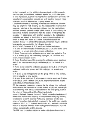further improved by the addition of conventional modifying agents,
such as dyes, anti-oxidants, tackiness agents, etc, or of other types
of pour depressors, such as wax-naphthalene condensation products, 100
wax-phenol condensation products as well as other viscosity index
improvers, such as polybutenes, polyvinyl ethers, etc.
Conventional means of irradiating materials with radioactive radiation
may be employed 105 to,carry out the process of the invention For
example, batches of the reaction mixtures may be inserted in or
reactant streams passed through pipes made of or containing the
radioactive material and shielded from the outside 110 to protect the
operator In accordance with another procedure, the radioactive
materials are stored in the bottom of a concrete or metallined pit
which is filled with water to a level sufficient to absorb the
radiation being 115 emitted The radioactive materials may be and may
be any ester represented by the following formula:
A >C=C< B D E wherein A, B, C and D are defined as follows:
1) A and D are carboxylic acid ester groups -C-OR, and B and E are
hydrogen, i e, fumaric acid esters, maleic acid esters.
2) A and D are carboxylic acid ester groups, as above, and either B or
E is a methyl group, the other being hydrogen, i e, cirraconic acid
esters, mesaconic acid esters.
3) A and B are hydrogen, D is a carboxylic acid ester group, as above,
and E is a methylene carboxylic acid ester group, i e, itaconic acid
esters.
4) A and D are carboxylic acid ester groups as above, E is a methylene
carboxylic acid ester group and B is hydrogen, i e, aconitic acid
esters.
5) A, B and D are hydrogen and E is the group -O-R i e, vinyl acetate,
vin 3 yl butyrate, or vinyl iaurate.
6) A and B are hydrogen, D is hydrogen or methyl group and E is the
ester group 0 O 1 I H Utlor -COOR, i e, isopropenyl acetate, acrylic
acid esters, methacrylicacid esters.
Of the cperable monomers covered by the above, the preferred
embodiments are the esters of fumaric, maleic, acrylic and methacrylic
acid containing from 3 to 20 carbon atoms in, the ester group, such as
the esters of these acids and the following alcohols:
propanol butanol hexanol heptanol 2-ethyl hexanol octanol decanol
dodecanol tetradecanol (myristyl alcohol) hexadecanol (cetyl alcohol)
octadecanol (stearyl alcohol) Particularly desirable are the acid
esters of branched chain alcohols produced by the well known catalytic
oxonation of C, to CQ 2 oleflns with CO and H 2,, and the commercial
mixture of alcohols obtained by the hydrogenation of coconut oil, said
mixture containing Ca and C, alcohols.
784,624 held in metal containers or under a thin layer of concrete to
 