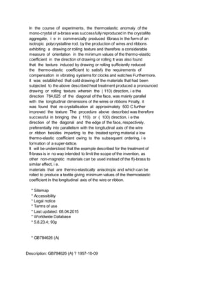 In the course of experiments, the thermoelastic anomaly of the
mono-crystal of a-brass was successfully reproduced in the crystallite
aggregate, i e in commercially produced 6brass in the form of an
isotropic polycrystalline rod, by the production of wires and ribbons
exhibiting a drawing or rolling texture and therefore a considerable
measure of orientation in the minimum values of the thermo-elastic
coefficient in the direction of drawing or rolling It was also found
that the texture induced by drawing or rolling sufficiently reduced
the thermo-elastic coefficient to satisfy the requirements of
compensation in vibrating systems for clocks and watches Furthermore,
it was established that cold drawing of the materials that had been
subjected to the above described heat treatment produced a pronounced
drawing or rolling texture wherein the ( 110) direction, i e the
direction 784,625 of the diagonal of the face, was mainly parallel
with the longitudinal dimensions of the wires or ribbons Finally, it
was found that re-crystallisation at approximately 500 C further
improved the texture The procedure above described was therefore
successful in bringing the ( 110) or ( 100) direction, i e the
direction of the diagonal and the edge of the face, respectively,
preferentially into parallelism with the longitudinal axis of the wire
or ribbon besides imparting to the treated spring material a low
thermo-elastic coefficient owing to the subsequent ordering, i e
formation of a super-lattice.
It will be understood that the example described for the treatment of
fl-brass is in no way intended to limit the scope of the invention, as
other non-magnetic materials can be used instead of the fl)-brass to
similar effect, i e.
materials that are thermo-elastically anisotropic and which can be
rolled to produce a textile giving minimum values of the thermoelastic
coefficient in the longitudinal axis of the wire or ribbon.
* Sitemap
* Accessibility
* Legal notice
* Terms of use
* Last updated: 08.04.2015
* Worldwide Database
* 5.8.23.4; 93p
* GB784626 (A)
Description: GB784626 (A) ? 1957-10-09
 