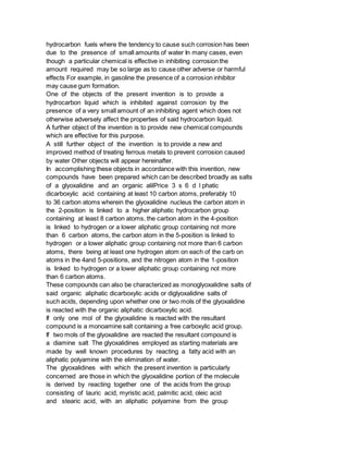hydrocarbon fuels where the tendency to cause such corrosion has been
due to the presence of small amounts of water In many cases, even
though a particular chemical is effective in inhibiting corrosion the
amount required may be so large as to cause other adverse or harmful
effects For example, in gasoline the presence of a corrosion inhibitor
may cause gum formation.
One of the objects of the present invention is to provide a
hydrocarbon liquid which is inhibited against corrosion by the
presence of a very small amount of an inhibiting agent which does not
otherwise adversely affect the properties of said hydrocarbon liquid.
A further object of the invention is to provide new chemical compounds
which are effective for this purpose.
A still further object of the invention is to provide a new and
improved method of treating ferrous metals to prevent corrosion caused
by water Other objects will appear hereinafter.
In accomplishing these objects in accordance with this invention, new
compounds have been prepared which can be described broadly as salts
of a glyoxalidine and an organic alilPrice 3 s 6 d l phatic
dicarboxylic acid containing at least 10 carbon atoms, preferably 10
to 36 carbon atoms wherein the glyoxalidine nucleus the carbon atom in
the 2-position is linked to a higher aliphatic hydrocarbon group
containing at least 8 carbon atoms, the carbon atom in the 4-position
is linked to hydrogen or a lower aliphatic group containing not more
than 6 carbon atoms, the carbon atom in the 5-position is linked to
hydrogen or a lower aliphatic group containing not more than 6 carbon
atoms, there being at least one hydrogen atom on each of the carb on
atoms in the 4and 5-positions, and the nitrogen atom in the 1-position
is linked to hydrogen or a lower aliphatic group containing not more
than 6 carbon atoms.
These compounds can also be characterized as monoglyoxalidine salts of
said organic aliphatic dicarboxylic acids or diglyoxalidine salts of
such acids, depending upon whether one or two mols of the glyoxalidine
is reacted with the organic aliphatic dicarboxylic acid.
If only one mol of the glyoxalidine is reacted with the resultant
compound is a monoamine salt containing a free carboxylic acid group.
If two mols of the glyoxalidine are reacted the resultant compound is
a diamine salt The glyoxalidines employed as starting materials are
made by well known procedures by reacting a fatty acid with an
aliphatic polyamine with the elimination of water.
The glyoxalidines with which the present invention is particularly
concerned are those in which the glyoxalidine portion of the molecule
is derived by reacting together one of the acids from the group
consisting of lauric acid, myristic acid, palmitic acid, oleic acid
and stearic acid, with an aliphatic polyamine from the group
 