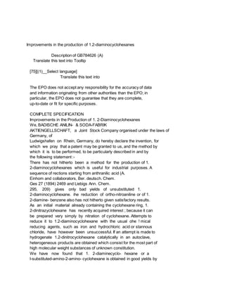 Improvements in the production of 1.2-diaminocyclohexanes
Description of GB784626 (A)
Translate this text into Tooltip
[75][(1)__Select language]
Translate this text into
The EPO does not accept any responsibility for the accuracy of data
and information originating from other authorities than the EPO; in
particular, the EPO does not guarantee that they are complete,
up-to-date or fit for specific purposes.
COMPLETE SPECIFICATION
Improvements in the Production of 1. 2-Diaminocyclohexanes
We, BADISCHE ANILIN- & SODA-FABRIK
AKTIENGELLSCHAFT, a Joint Stock Company organised under the laws of
Germany, of
Ludwigshafen on Rhein, Germany, do hereby declare the invention, for
which we pray that a patent may be granted to us, and the method by
which it is to be performed, to be particularly described in and by
the following statement :-
There has not hitherto been a method for the production of 1.
2-diaminocyclohexanes which is useful for industrial purposes. A
sequence of rections starting from anthranilic acid (A.
Einhom and collaborators, Ber. deutsch. Chem.
Ges 27 (1894) 2469 and Liebigs Ann. Chem.
295, 209) gives only bad yields of unsubstituted 1.
2-diaminocyclohexane. ihe reduction of ortho-nitroaniline or of 1.
2-diamine- benzene also has not hitherto given satisfactory results.
As an initial material already containing the cyclohexane ring, 1.
2-dinitrazyclohexane has recently acquired interest ; because it can
be prepared very simply by nitration of cyclohexane. Attempts to
reduce it to 1.2-diaminocyclohexane with the usual ohe ! mical
reducing agents, such as iron and hydrochloric acid or stannous
chloride, have however been unsuccessful. If an attempt is made to
hydrogenate 1.2-dinitrocyclohexane catalytically in an autoclave,
heterogeneous products are obtained which consist for the most part of
high molecular weight substances of unknown constitution.
We have now found that 1. 2-diaminecyclo- hexane or a
l-substituted-amino-2-amino- cyclohexane is obtained in good yields by
 