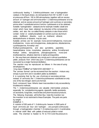 continuously leading 1. 2-dinitrocyclohexane over a hydrogenation
catalyst, in the liquid phase, at a temperature from 50~ to 200~ C and
at pressures off from. 100 to 300 atmospheres, together with an excess
amount of hydrogen and ammonia when 1. 2-diaminocyclohexane is to be
obtained, and an excess amount ouf hydrogen and a primary or secondary
amine when 1-substituted-amino-2-amino- cydohexane is to be obtained.
Suitable hydrogenation catalysts are for example metallic cobalt and
nickel which have been obtained by reduction of the correspondin,
oxides, and also the so-called Raney catalysts or also those which
contain nickel or cobalt precipitated on carriers such as aluminium
oxide. Indifferent diluents, such as methanol, ethanol,
tetrahydrofurane or dioxane, may be used.
Suitable amines are for example mono-and di-methylamine, mono-and
di-ethylamine, mono- and di-butylamines, dodecylamine, didodeclamine,
cyclohexylamine, N-methyl- and
N-ethyl-cyclohexylamine, and also pyrrolidine, piperidine,
hexamethylene imine, morpholine, piperazine, aniline, N-methyl-and
N-ethyl- aniline, benzylamine, phenylpropylamine, mono-and
di-ethanolamine, ethylene diamine or alpha-aminopyridine.
In this way there are obtained very simply and in almost quantitative
yields products from which very pure 1.2-diaminocyclohexanes can be
recovered by a single fractional distillation.
The reaction may be reproduced as follows in the case of using
dimethylamine:
<img class="EMIRef" id="026415701-00010001" />
The amines formed can be recovered from the reaction : mixture very
simply in pure form and in excellent yields by distillation.
It is surprising that by the use of primary or secondary amines
instead of ammonia, the 1. 2-diaminocyclohexanes substituted on only
one of the two nitrogen atoms are formed.
Such compound have hitherto been inaccessible or only accessible by
troublesome methods.
The 1. 2-diaminocyclohexanes are valuable intermediate products,
especially for complexforming agents, dyestuffs, textile assistants,
oil assistants, fungicides, insecticides and pharmaceutical products.
The following Examples will further illus- trate this invention but
the invention is not restricted to these Examples. The parts are parts
by weight.
EXAMPLE 1.
A solution of 300 parts of 1. 2-dinitrocyclo- hexane in 2500 parts of
liquid ammonia per tiour and hydrogen ; are pumped continuously
through a hydrogenation chamber 1. 6 metres long and 4. 4 centimetres
in internal width filled with pellets of reduced cobalt or nickel
oxide. The chamber is heated to 70 to 110 C and the pressure is
 